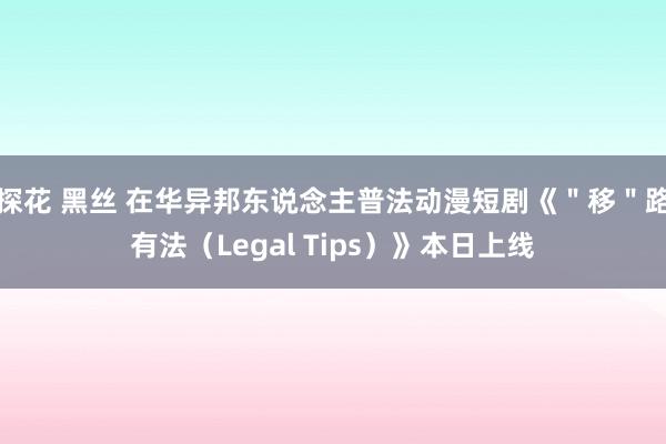 探花 黑丝 在华异邦东说念主普法动漫短剧《＂移＂路有法（Legal Tips）》本日上线