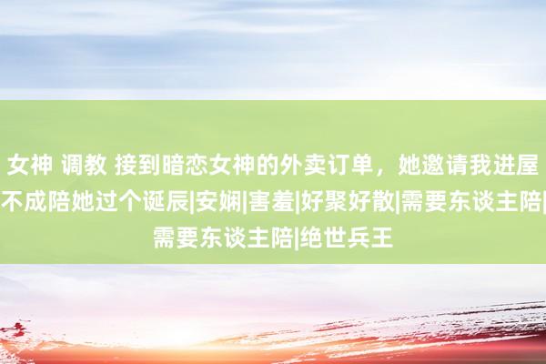 女神 调教 接到暗恋女神的外卖订单，她邀请我进屋，问我能不成陪她过个诞辰|安娴|害羞|好聚好散|需要东谈主陪|绝世兵王