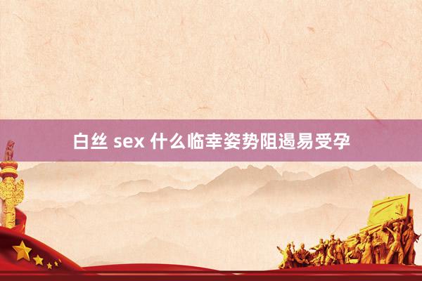 白丝 sex 什么临幸姿势阻遏易受孕