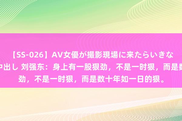 【SS-026】AV女優が撮影現場に来たらいきなりSEX 即ハメ 生中出し 刘强东：身上有一股狠劲，不是一时狠，而是数十年如一日的狠。