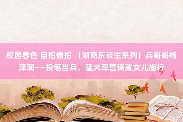 校园春色 自拍偷拍 【湖商东谈主系列】兵哥哥杨泽润——投笔当兵，猛火军营铸就女儿施行