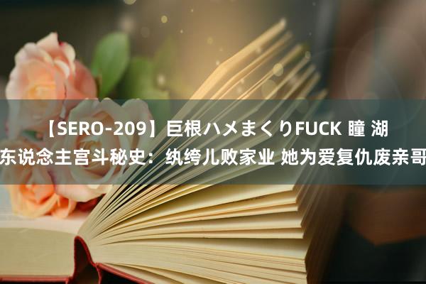 【SERO-209】巨根ハメまくりFUCK 瞳 湖东说念主宫斗秘史：纨绔儿败家业 她为爱复仇废亲哥