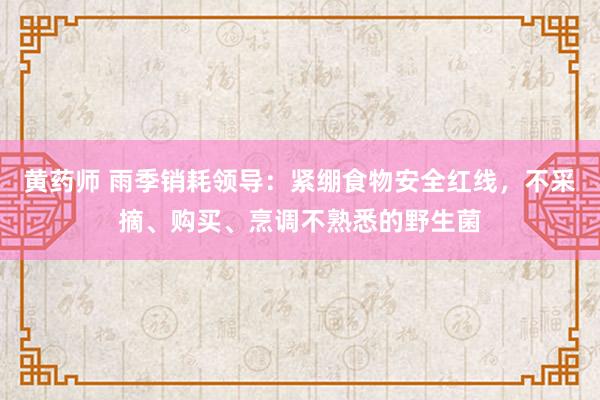 黄药师 雨季销耗领导：紧绷食物安全红线，不采摘、购买、烹调不熟悉的野生菌