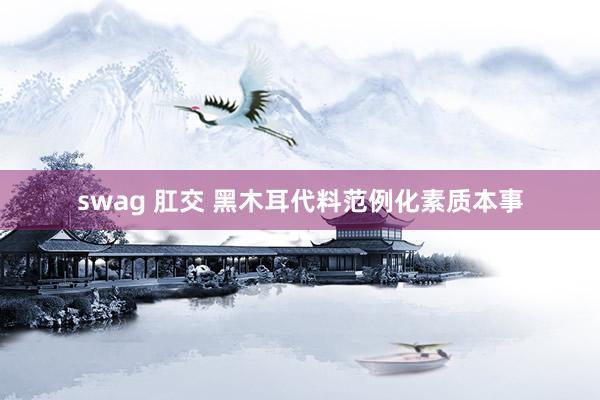 swag 肛交 黑木耳代料范例化素质本事