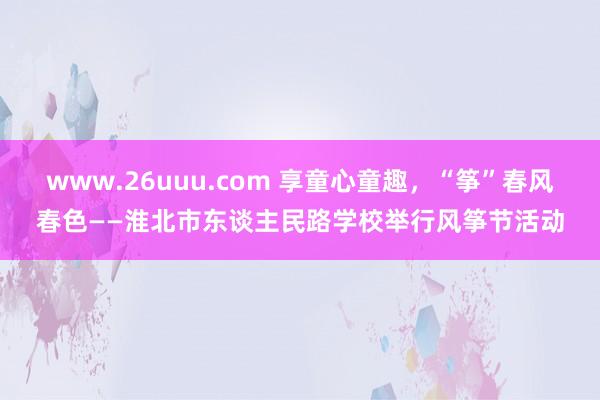 www.26uuu.com 享童心童趣，“筝”春风春色——淮北市东谈主民路学校举行风筝节活动