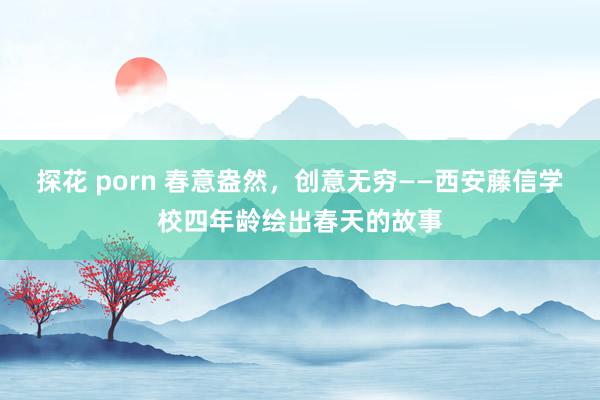 探花 porn 春意盎然，创意无穷——西安藤信学校四年龄绘出春天的故事