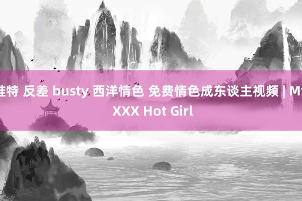 推特 反差 busty 西洋情色 免费情色成东谈主视频 | My XXX Hot Girl