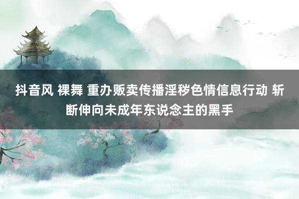 抖音风 裸舞 重办贩卖传播淫秽色情信息行动 斩断伸向未成年东说念主的黑手