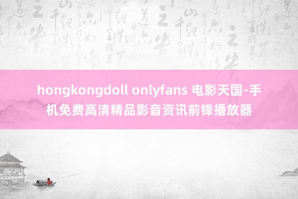 hongkongdoll onlyfans 电影天国-手机免费高清精品影音资讯前锋播放器