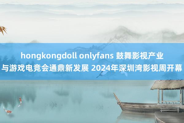 hongkongdoll onlyfans 鼓舞影视产业与游戏电竞会通鼎新发展 2024年深圳湾影视周开幕