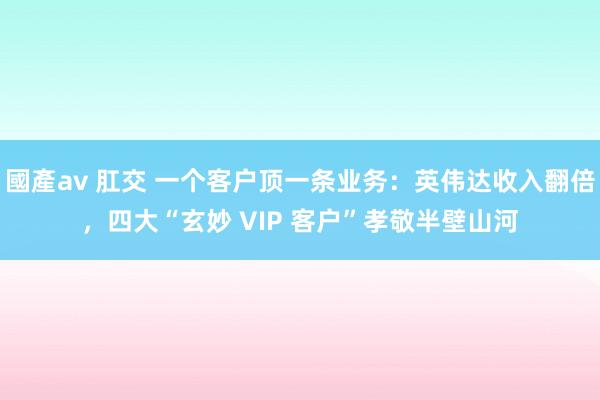 國產av 肛交 一个客户顶一条业务：英伟达收入翻倍，四大“玄妙 VIP 客户”孝敬半壁山河