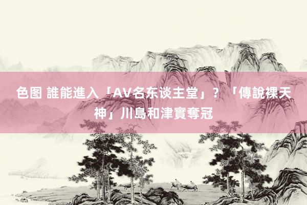 色图 誰能進入「AV名东谈主堂」？　「傳說裸天神」川島和津實奪冠