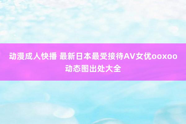 动漫成人快播 最新日本最受接待AV女优ooxoo动态图出处大全