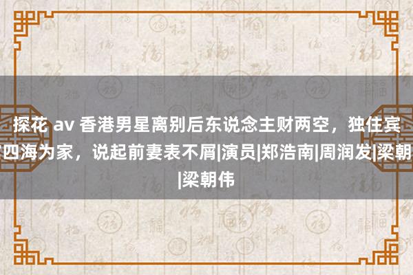 探花 av 香港男星离别后东说念主财两空，独住宾馆四海为家，说起前妻表不屑|演员|郑浩南|周润发|梁朝伟