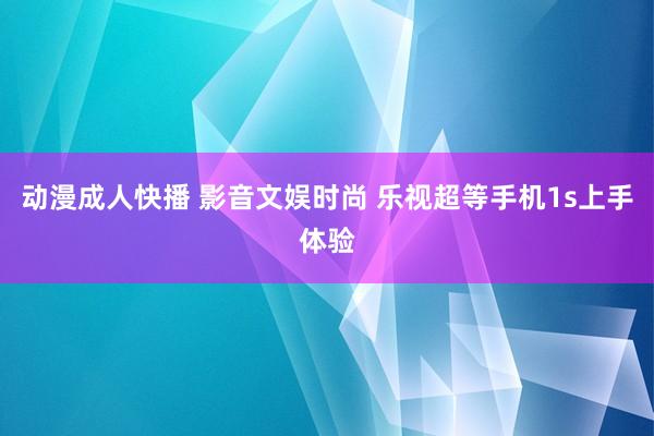 动漫成人快播 影音文娱时尚 乐视超等手机1s上手体验