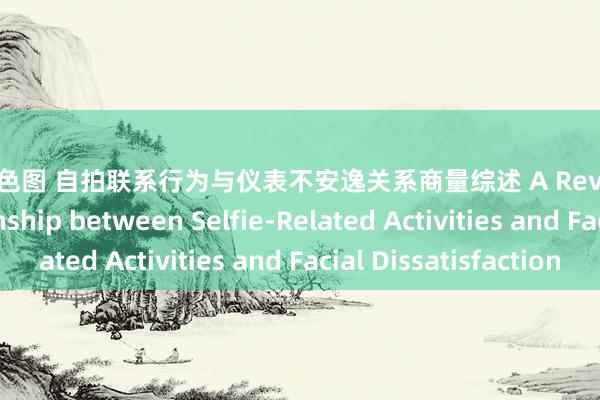 亚洲情色图 自拍联系行为与仪表不安逸关系商量综述 A Review of the Relationship between Selfie-Related Activities and Facial Dissatisfaction