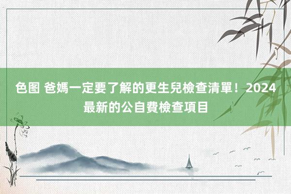 色图 爸媽一定要了解的更生兒檢查清單！2024最新的公自費檢查項目