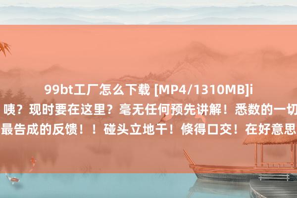 99bt工厂怎么下载 [MP4/1310MB]iptd916 天海翼 立地干 咦？现时要在这里？毫无任何预先讲解！悉数的一切皆是小翼最实在最告成的反馈！！碰头立地干！倏得口交！在好意思体沙龙中强行性爱，随处随时跟小翼尽情干到爽