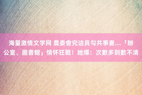 海量激情文学网 農委會究诘員勾共事妻...「辦公室、圖書館」情怀狂戰！她爆：次數多到數不清