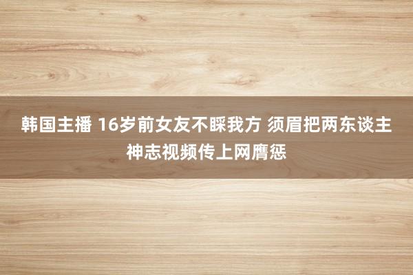 韩国主播 16岁前女友不睬我方 须眉把两东谈主神志视频传上网膺惩