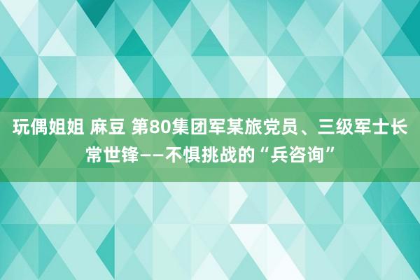 玩偶姐姐 麻豆 第80集团军某旅党员、三级军士长常世锋——不惧挑战的“兵咨询”