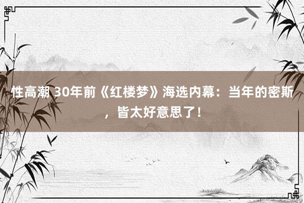 性高潮 30年前《红楼梦》海选内幕：当年的密斯，皆太好意思了！