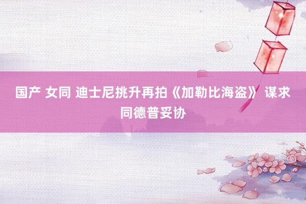 国产 女同 迪士尼挑升再拍《加勒比海盗》 谋求同德普妥协