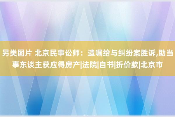 另类图片 北京民事讼师：遗嘱给与纠纷案胜诉，助当事东谈主获应得房产|法院|自书|折价款|北京市